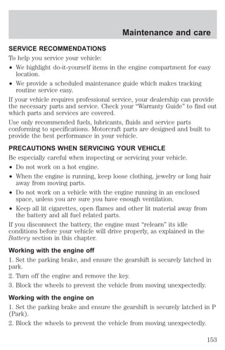 Maintenance and care 
SERVICE RECOMMENDATIONS 
To help you service your vehicle: 
² We highlight do-it-yourself items in the engine compartment for easy 
location. 
² We provide a scheduled maintenance guide which makes tracking 
routine service easy. 
If your vehicle requires professional service, your dealership can provide 
the necessary parts and service. Check your “Warranty Guide” to find out 
which parts and services are covered. 
Use only recommended fuels, lubricants, fluids and service parts 
conforming to specifications. Motorcraft parts are designed and built to 
provide the best performance in your vehicle. 
PRECAUTIONS WHEN SERVICING YOUR VEHICLE 
Be especially careful when inspecting or servicing your vehicle. 
² Do not work on a hot engine. 
² When the engine is running, keep loose clothing, jewelry or long hair 
away from moving parts. 
² Do not work on a vehicle with the engine running in an enclosed 
space, unless you are sure you have enough ventilation. 
² Keep all lit cigarettes, open flames and other lit material away from 
the battery and all fuel related parts. 
If you disconnect the battery, the engine must “relearn” its idle 
conditions before your vehicle will drive properly, as explained in the 
Battery section in this chapter. 
Working with the engine off 
1. Set the parking brake, and ensure the gearshift is securely latched in 
park. 
2. Turn off the engine and remove the key. 
3. Block the wheels to prevent the vehicle from moving unexpectedly. 
Working with the engine on 
1. Set the parking brake and ensure the gearshift is securely latched in P 
(Park). 
2. Block the wheels to prevent the vehicle from moving unexpectedly. 
153 
 