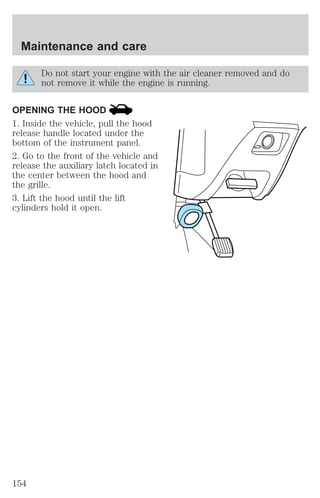Maintenance and care 
Do not start your engine with the air cleaner removed and do 
not remove it while the engine is running. 
OPENING THE HOOD 
1. Inside the vehicle, pull the hood 
release handle located under the 
bottom of the instrument panel. 
2. Go to the front of the vehicle and 
release the auxiliary latch located in 
the center between the hood and 
the grille. 
3. Lift the hood until the lift 
cylinders hold it open. 
154 
 