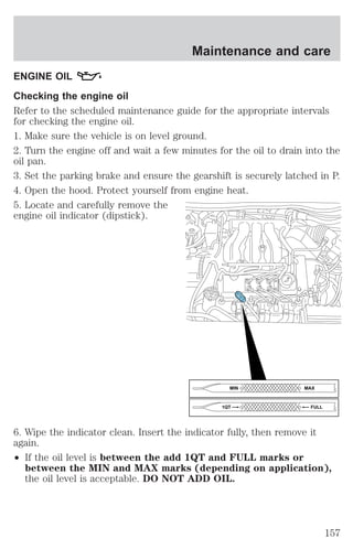 Maintenance and care 
ENGINE OIL 
Checking the engine oil 
Refer to the scheduled maintenance guide for the appropriate intervals 
for checking the engine oil. 
1. Make sure the vehicle is on level ground. 
2. Turn the engine off and wait a few minutes for the oil to drain into the 
oil pan. 
3. Set the parking brake and ensure the gearshift is securely latched in P. 
4. Open the hood. Protect yourself from engine heat. 
5. Locate and carefully remove the 
engine oil indicator (dipstick). 
MIN MAX 
1QT FULL 
6. Wipe the indicator clean. Insert the indicator fully, then remove it 
again. 
² If the oil level is between the add 1QT and FULL marks or 
between the MIN and MAX marks (depending on application), 
the oil level is acceptable. DO NOT ADD OIL. 
157 
 