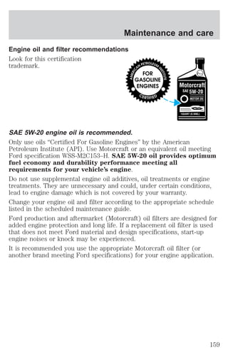 Maintenance and care 
Engine oil and filter recommendations 
Look for this certification 
trademark. 
SAE 5W-20 engine oil is recommended. 
Only use oils “Certified For Gasoline Engines” by the American 
Petroleum Institute (API). Use Motorcraft or an equivalent oil meeting 
Ford specification WSS-M2C153–H. SAE 5W-20 oil provides optimum 
fuel economy and durability performance meeting all 
requirements for your vehicle’s engine. 
Do not use supplemental engine oil additives, oil treatments or engine 
treatments. They are unnecessary and could, under certain conditions, 
lead to engine damage which is not covered by your warranty. 
Change your engine oil and filter according to the appropriate schedule 
listed in the scheduled maintenance guide. 
Ford production and aftermarket (Motorcraft) oil filters are designed for 
added engine protection and long life. If a replacement oil filter is used 
that does not meet Ford material and design specifications, start-up 
engine noises or knock may be experienced. 
It is recommended you use the appropriate Motorcraft oil filter (or 
another brand meeting Ford specifications) for your engine application. 
159 
 