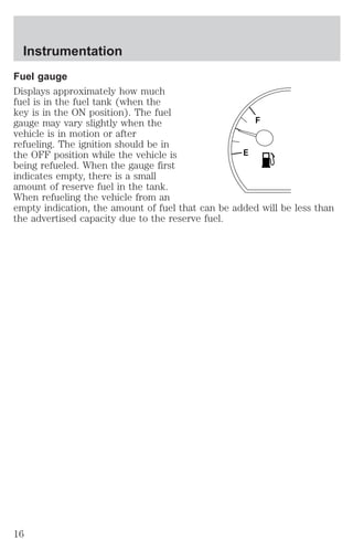 Fuel gauge 
Displays approximately how much 
fuel is in the fuel tank (when the 
key is in the ON position). The fuel 
gauge may vary slightly when the 
F 
vehicle is in motion or after 
refueling. The ignition should be in 
the OFF position while the vehicle is 
E 
being refueled. When the gauge first 
indicates empty, there is a small 
amount of reserve fuel in the tank. 
When refueling the vehicle from an 
empty indication, the amount of fuel that can be added will be less than 
the advertised capacity due to the reserve fuel. 
Instrumentation 
16 
 