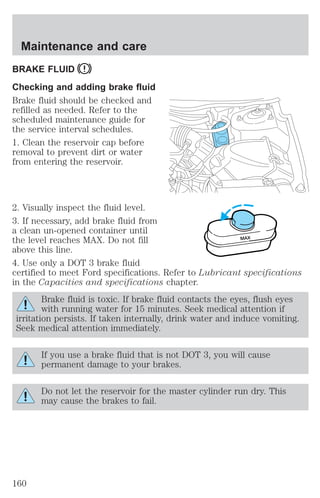 Maintenance and care 
BRAKE FLUID 
Checking and adding brake fluid 
Brake fluid should be checked and 
refilled as needed. Refer to the 
scheduled maintenance guide for 
the service interval schedules. 
1. Clean the reservoir cap before 
removal to prevent dirt or water 
from entering the reservoir. 
2. Visually inspect the fluid level. 
3. If necessary, add brake fluid from 
a clean un-opened container until 
the level reaches MAX. Do not fill 
MAX 
above this line. 
4. Use only a DOT 3 brake fluid 
certified to meet Ford specifications. Refer to Lubricant specifications 
in the Capacities and specifications chapter. 
Brake fluid is toxic. If brake fluid contacts the eyes, flush eyes 
with running water for 15 minutes. Seek medical attention if 
irritation persists. If taken internally, drink water and induce vomiting. 
Seek medical attention immediately. 
If you use a brake fluid that is not DOT 3, you will cause 
permanent damage to your brakes. 
Do not let the reservoir for the master cylinder run dry. This 
may cause the brakes to fail. 
160 
 