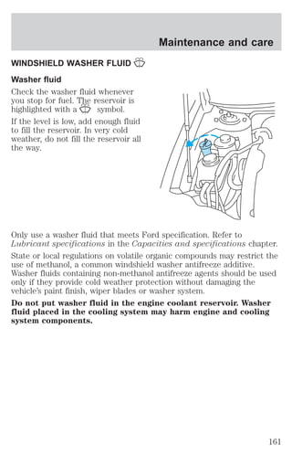 WINDSHIELD WASHER FLUID 
Washer fluid 
Check the washer fluid whenever 
you stop for fuel. The reservoir is 
highlighted with a symbol. 
If the level is low, add enough fluid 
to fill the reservoir. In very cold 
weather, do not fill the reservoir all 
the way. 
Maintenance and care 
Only use a washer fluid that meets Ford specification. Refer to 
Lubricant specifications in the Capacities and specifications chapter. 
State or local regulations on volatile organic compounds may restrict the 
use of methanol, a common windshield washer antifreeze additive. 
Washer fluids containing non-methanol antifreeze agents should be used 
only if they provide cold weather protection without damaging the 
vehicle’s paint finish, wiper blades or washer system. 
Do not put washer fluid in the engine coolant reservoir. Washer 
fluid placed in the cooling system may harm engine and cooling 
system components. 
161 
 