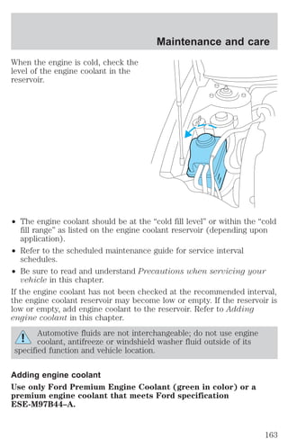 When the engine is cold, check the 
level of the engine coolant in the 
reservoir. 
Maintenance and care 
² The engine coolant should be at the “cold fill level” or within the “cold 
fill range” as listed on the engine coolant reservoir (depending upon 
application). 
² Refer to the scheduled maintenance guide for service interval 
schedules. 
² Be sure to read and understand Precautions when servicing your 
vehicle in this chapter. 
If the engine coolant has not been checked at the recommended interval, 
the engine coolant reservoir may become low or empty. If the reservoir is 
low or empty, add engine coolant to the reservoir. Refer to Adding 
engine coolant in this chapter. 
Automotive fluids are not interchangeable; do not use engine 
coolant, antifreeze or windshield washer fluid outside of its 
specified function and vehicle location. 
Adding engine coolant 
Use only Ford Premium Engine Coolant (green in color) or a 
premium engine coolant that meets Ford specification 
ESE-M97B44–A. 
163 
 