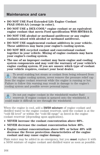 Maintenance and care 
² DO NOT USE Ford Extended Life Engine Coolant 
F6AZ-19544-AA (orange in color). 
² DO NOT USE a DEX-COOLt engine coolant or an equivalent 
engine coolant that meets Ford specification WSS-M97B44-D. 
² DO NOT USE alcohol or methanol antifreeze or any engine 
coolants mixed with alcohol or methanol antifreeze. 
² DO NOT USE supplemental coolant additives in your vehicle. 
These additives may harm your engine’s cooling system. 
² DO NOT MIX recycled coolant and conventional coolant 
together in your vehicle. Mixing of engine coolants may harm 
your engine’s cooling system. 
² The use of an improper coolant may harm engine and cooling 
system components and may void the warranty of your vehicle’s 
engine cooling system. If you are unsure which type of coolant 
your vehicle requires, contact your local dealer. 
To avoid scalding hot steam or coolant from being released from 
the engine cooling system, never remove the pressure relief cap 
from the engine coolant reservoir while the engine is running or hot. 
Failure to follow this warning may result in damage to the engine’s 
cooling system and possible severe personal injury. 
Do not put engine coolant in the windshield washer fluid 
reservoir. If engine coolant is sprayed onto the windshield, it 
could make it difficult to see through the windshield. 
When the engine is cool, add a 50/50 mixture of engine coolant and 
distilled water to the engine coolant reservoir, until the coolant is at the 
“cold fill level” or within the “cold fill range” as listed in the engine 
coolant reservoir (depending upon application). 
² NEVER increase the coolant concentration above 60%. 
² NEVER decrease the coolant concentration below 40%. 
² Engine coolant concentrations above 60% or below 40% will 
decrease the freeze protection characteristics of the engine 
coolant and may cause engine damage. 
Plain water may be added in an emergency, but you must replace it with 
a 50/50 mixture of engine coolant and distilled water as soon as possible. 
164 
 
