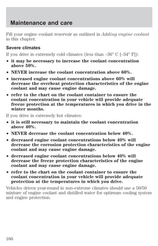 Maintenance and care 
Fill your engine coolant reservoir as outlined in Adding engine coolant 
in this chapter. 
Severe climates 
If you drive in extremely cold climates (less than –36° C [–34° F]): 
² it may be necessary to increase the coolant concentration 
above 50%. 
² NEVER increase the coolant concentration above 60%. 
² increased engine coolant concentrations above 60% will 
decrease the overheat protection characteristics of the engine 
coolant and may cause engine damage. 
² refer to the chart on the coolant container to ensure the 
coolant concentration in your vehicle will provide adequate 
freeze protection at the temperatures in which you drive in the 
winter months. 
If you drive in extremely hot climates: 
² it is still necessary to maintain the coolant concentration 
above 40%. 
² NEVER decrease the coolant concentration below 40%. 
² decreased engine coolant concentrations below 40% will 
decrease the corrosion protection characteristics of the engine 
coolant and may cause engine damage. 
² decreased engine coolant concentrations below 40% will 
decrease the freeze protection characteristics of the engine 
coolant and may cause engine damage. 
² refer to the chart on the coolant container to ensure the 
coolant concentration in your vehicle will provide adequate 
protection at the temperatures in which you drive. 
Vehicles driven year-round in non-extreme climates should use a 50/50 
mixture of engine coolant and distilled water for optimum cooling system 
and engine protection. 
166 
 