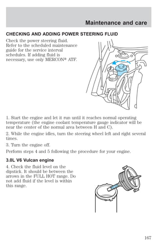 Maintenance and care 
CHECKING AND ADDING POWER STEERING FLUID 
Check the power steering fluid. 
Refer to the scheduled maintenance 
guide for the service interval 
schedules. If adding fluid is 
necessary, use only MERCONt ATF. 
1. Start the engine and let it run until it reaches normal operating 
temperature (the engine coolant temperature gauge indicator will be 
near the center of the normal area between H and C). 
2. While the engine idles, turn the steering wheel left and right several 
times. 
3. Turn the engine off. 
Perform steps 4 and 5 following the procedure for your engine. 
3.0L V6 Vulcan engine 
4. Check the fluid level on the 
dipstick. It should be between the 
arrows in the FULL HOT range. Do 
not add fluid if the level is within 
this range. 
FULL HOT 
167 
 
