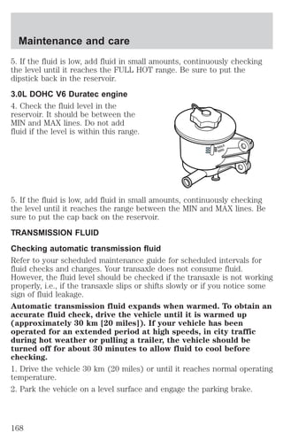 Maintenance and care 
5. If the fluid is low, add fluid in small amounts, continuously checking 
the level until it reaches the FULL HOT range. Be sure to put the 
dipstick back in the reservoir. 
3.0L DOHC V6 Duratec engine 
4. Check the fluid level in the 
reservoir. It should be between the 
MIN and MAX lines. Do not add 
fluid if the level is within this range. 
MAX 
MIN 
5. If the fluid is low, add fluid in small amounts, continuously checking 
the level until it reaches the range between the MIN and MAX lines. Be 
sure to put the cap back on the reservoir. 
TRANSMISSION FLUID 
Checking automatic transmission fluid 
Refer to your scheduled maintenance guide for scheduled intervals for 
fluid checks and changes. Your transaxle does not consume fluid. 
However, the fluid level should be checked if the transaxle is not working 
properly, i.e., if the transaxle slips or shifts slowly or if you notice some 
sign of fluid leakage. 
Automatic transmission fluid expands when warmed. To obtain an 
accurate fluid check, drive the vehicle until it is warmed up 
(approximately 30 km [20 miles]). If your vehicle has been 
operated for an extended period at high speeds, in city traffic 
during hot weather or pulling a trailer, the vehicle should be 
turned off for about 30 minutes to allow fluid to cool before 
checking. 
1. Drive the vehicle 30 km (20 miles) or until it reaches normal operating 
temperature. 
2. Park the vehicle on a level surface and engage the parking brake. 
168 
 