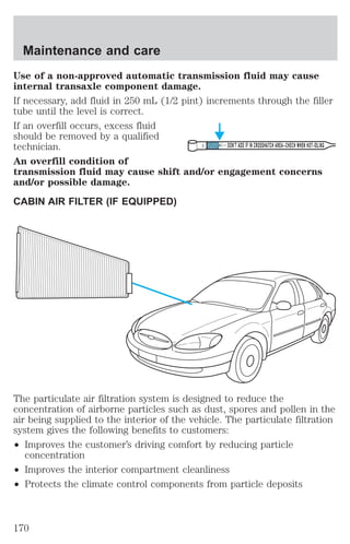 Maintenance and care 
Use of a non-approved automatic transmission fluid may cause 
internal transaxle component damage. 
If necessary, add fluid in 250 mL (1/2 pint) increments through the filler 
tube until the level is correct. 
If an overfill occurs, excess fluid 
should be removed by a qualified 
technician. 
DON’T ADD IF IN CROSSHATCH AREA--CHECH WHEN HOT-IDLING 
An overfill condition of 
transmission fluid may cause shift and/or engagement concerns 
and/or possible damage. 
CABIN AIR FILTER (IF EQUIPPED) 
The particulate air filtration system is designed to reduce the 
concentration of airborne particles such as dust, spores and pollen in the 
air being supplied to the interior of the vehicle. The particulate filtration 
system gives the following benefits to customers: 
² Improves the customer’s driving comfort by reducing particle 
concentration 
² Improves the interior compartment cleanliness 
² Protects the climate control components from particle deposits 
170 
 