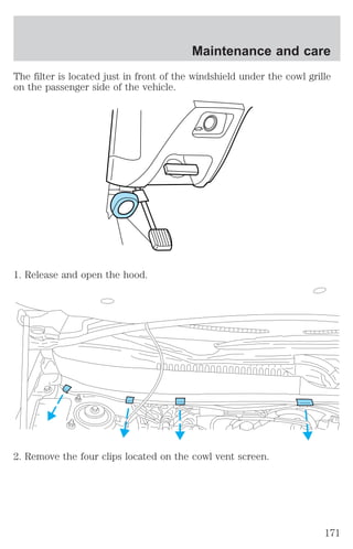 Maintenance and care 
The filter is located just in front of the windshield under the cowl grille 
on the passenger side of the vehicle. 
1. Release and open the hood. 
2. Remove the four clips located on the cowl vent screen. 
171 
 