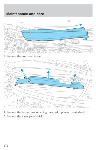 Maintenance and care 
3. Remove the cowl vent screen. 
4. Remove the two screws retaining the cowl top inner panel shield. 
5. Remove the inner panel shield. 
172 
 