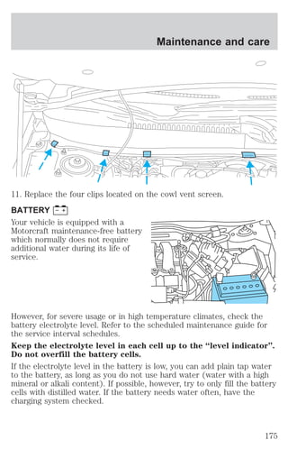 Maintenance and care 
11. Replace the four clips located on the cowl vent screen. 
BATTERY 
Your vehicle is equipped with a 
Motorcraft maintenance-free battery 
which normally does not require 
additional water during its life of 
service. 
However, for severe usage or in high temperature climates, check the 
battery electrolyte level. Refer to the scheduled maintenance guide for 
the service interval schedules. 
Keep the electrolyte level in each cell up to the “level indicator”. 
Do not overfill the battery cells. 
If the electrolyte level in the battery is low, you can add plain tap water 
to the battery, as long as you do not use hard water (water with a high 
mineral or alkali content). If possible, however, try to only fill the battery 
cells with distilled water. If the battery needs water often, have the 
charging system checked. 
175 
 