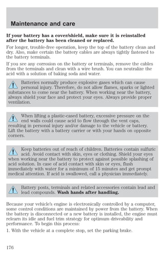 Maintenance and care 
If your battery has a cover/shield, make sure it is reinstalled 
after the battery has been cleaned or replaced. 
For longer, trouble-free operation, keep the top of the battery clean and 
dry. Also, make certain the battery cables are always tightly fastened to 
the battery terminals. 
If you see any corrosion on the battery or terminals, remove the cables 
from the terminals and clean with a wire brush. You can neutralize the 
acid with a solution of baking soda and water. 
Batteries normally produce explosive gases which can cause 
personal injury. Therefore, do not allow flames, sparks or lighted 
substances to come near the battery. When working near the battery, 
always shield your face and protect your eyes. Always provide proper 
ventilation. 
When lifting a plastic-cased battery, excessive pressure on the 
end walls could cause acid to flow through the vent caps, 
resulting in personal injury and/or damage to the vehicle or battery. 
Lift the battery with a battery carrier or with your hands on opposite 
corners. 
Keep batteries out of reach of children. Batteries contain sulfuric 
acid. Avoid contact with skin, eyes or clothing. Shield your eyes 
when working near the battery to protect against possible splashing of 
acid solution. In case of acid contact with skin or eyes, flush 
immediately with water for a minimum of 15 minutes and get prompt 
medical attention. If acid is swallowed, call a physician immediately. 
Battery posts, terminals and related accessories contain lead and 
lead compounds. Wash hands after handling. 
Because your vehicle’s engine is electronically controlled by a computer, 
some control conditions are maintained by power from the battery. When 
the battery is disconnected or a new battery is installed, the engine must 
relearn its idle and fuel trim strategy for optimum driveability and 
performance. To begin this process: 
1. With the vehicle at a complete stop, set the parking brake. 
176 
 
