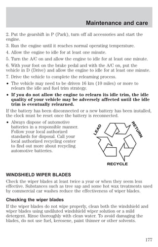 Maintenance and care 
2. Put the gearshift in P (Park), turn off all accessories and start the 
engine. 
3. Run the engine until it reaches normal operating temperature. 
4. Allow the engine to idle for at least one minute. 
5. Turn the A/C on and allow the engine to idle for at least one minute. 
6. With your foot on the brake pedal and with the A/C on, put the 
vehicle in D (Drive) and allow the engine to idle for at least one minute. 
7. Drive the vehicle to complete the relearning process. 
² The vehicle may need to be driven 16 km (10 miles) or more to 
relearn the idle and fuel trim strategy. 
² If you do not allow the engine to relearn its idle trim, the idle 
quality of your vehicle may be adversely affected until the idle 
trim is eventually relearned. 
If the battery has been disconnected or a new battery has been installed, 
the clock must be reset once the battery is reconnected. 
² Always dispose of automotive 
batteries in a responsible manner. 
Follow your local authorized 
standards for disposal. Call your 
local authorized recycling center 
to find out more about recycling 
automotive batteries. 
LEAD 
RETURN 
RECYCLE 
WINDSHIELD WIPER BLADES 
Check the wiper blades at least twice a year or when they seem less 
effective. Substances such as tree sap and some hot wax treatments used 
by commercial car washes reduce the effectiveness of wiper blades. 
Checking the wiper blades 
If the wiper blades do not wipe properly, clean both the windshield and 
wiper blades using undiluted windshield wiper solution or a mild 
detergent. Rinse thoroughly with clean water. To avoid damaging the 
blades, do not use fuel, kerosene, paint thinner or other solvents. 
177 
 