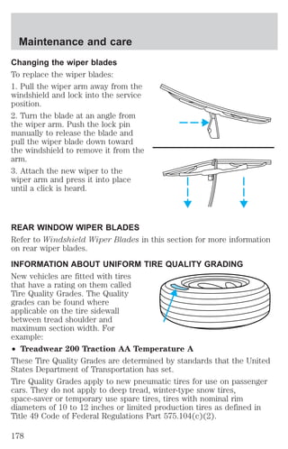 Maintenance and care 
Changing the wiper blades 
To replace the wiper blades: 
1. Pull the wiper arm away from the 
windshield and lock into the service 
position. 
2. Turn the blade at an angle from 
the wiper arm. Push the lock pin 
manually to release the blade and 
pull the wiper blade down toward 
the windshield to remove it from the 
arm. 
3. Attach the new wiper to the 
wiper arm and press it into place 
until a click is heard. 
REAR WINDOW WIPER BLADES 
Refer to Windshield Wiper Blades in this section for more information 
on rear wiper blades. 
INFORMATION ABOUT UNIFORM TIRE QUALITY GRADING 
New vehicles are fitted with tires 
that have a rating on them called 
Tire Quality Grades. The Quality 
grades can be found where 
applicable on the tire sidewall 
between tread shoulder and 
maximum section width. For 
example: 
² Treadwear 200 Traction AA Temperature A 
These Tire Quality Grades are determined by standards that the United 
States Department of Transportation has set. 
Tire Quality Grades apply to new pneumatic tires for use on passenger 
cars. They do not apply to deep tread, winter-type snow tires, 
space-saver or temporary use spare tires, tires with nominal rim 
diameters of 10 to 12 inches or limited production tires as defined in 
Title 49 Code of Federal Regulations Part 575.104(c)(2). 
178 
 
