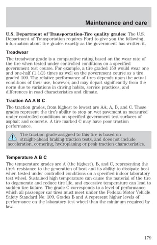 Maintenance and care 
U.S. Department of Transportation-Tire quality grades: The U.S. 
Department of Transportation requires Ford to give you the following 
information about tire grades exactly as the government has written it. 
Treadwear 
The treadwear grade is a comparative rating based on the wear rate of 
the tire when tested under controlled conditions on a specified 
government test course. For example, a tire graded 150 would wear one 
and one-half (1 1/2) times as well on the government course as a tire 
graded 100. The relative performance of tires depends upon the actual 
conditions of their use, however, and may depart significantly from the 
norm due to variations in driving habits, service practices, and 
differences in road characteristics and climate. 
Traction AA A B C 
The traction grades, from highest to lowest are AA, A, B, and C. Those 
grades represent the tire’s ability to stop on wet pavement as measured 
under controlled conditions on specified government test surfaces of 
asphalt and concrete. A tire marked C may have poor traction 
performance. 
The traction grade assigned to this tire is based on 
straight-ahead braking traction tests, and does not include 
acceleration, cornering, hydroplaning or peak traction characteristics. 
Temperature A B C 
The temperature grades are A (the highest), B, and C, representing the 
tire’s resistance to the generation of heat and its ability to dissipate heat 
when tested under controlled conditions on a specified indoor laboratory 
test wheel. Sustained high temperature can cause the material of the tire 
to degenerate and reduce tire life, and excessive temperature can lead to 
sudden tire failure. The grade C corresponds to a level of performance 
which all passenger car tires must meet under the Federal Motor Vehicle 
Safety Standard No. 109. Grades B and A represent higher levels of 
performance on the laboratory test wheel than the minimum required by 
law. 
179 
 