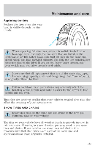 Replacing the tires 
Replace the tires when the wear 
band is visible through the tire 
treads. 
Maintenance and care 
When replacing full size tires, never mix radial bias-belted, or 
bias-type tires. Use only the tire sizes that are listed on the 
Certification or Tire Label. Make sure that all tires are the same size, 
speed rating, and load-carrying capacity. Use only the tire combinations 
recommended on the label. If you do not follow these precautions, 
your vehicle may not drive properly and safely. 
Make sure that all replacement tires are of the same size, type, 
load-carrying capacity and tread design (e.g., “All Terrain”, etc.), 
as originally offered by Ford. 
Failure to follow these precautions may adversely affect the 
handling of the vehicle and make it easier for the driver to lose 
control and roll over. 
Tires that are larger or smaller than your vehicle’s original tires may also 
affect the accuracy of your speedometer. 
SNOW TIRES AND CHAINS 
Snow tires must be the same size and grade as the tires you 
currently have on your vehicle. 
The tires on your vehicle have all weather treads to provide traction in 
rain and snow. However, in some climates, you may need to use snow 
tires and chains. If you need to use snow tires and chains, it is 
recommended that steel wheels are used of the same size and 
specifications as those originally installed. 
181 
 