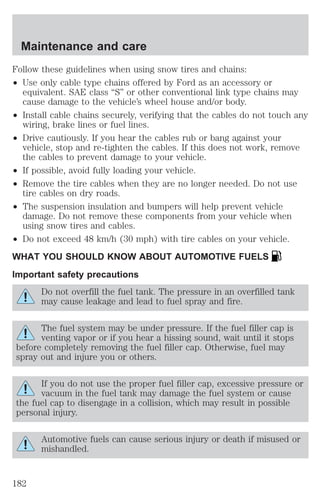Maintenance and care 
Follow these guidelines when using snow tires and chains: 
² Use only cable type chains offered by Ford as an accessory or 
equivalent. SAE class “S” or other conventional link type chains may 
cause damage to the vehicle’s wheel house and/or body. 
² Install cable chains securely, verifying that the cables do not touch any 
wiring, brake lines or fuel lines. 
² Drive cautiously. If you hear the cables rub or bang against your 
vehicle, stop and re-tighten the cables. If this does not work, remove 
the cables to prevent damage to your vehicle. 
² If possible, avoid fully loading your vehicle. 
² Remove the tire cables when they are no longer needed. Do not use 
tire cables on dry roads. 
² The suspension insulation and bumpers will help prevent vehicle 
damage. Do not remove these components from your vehicle when 
using snow tires and cables. 
² Do not exceed 48 km/h (30 mph) with tire cables on your vehicle. 
WHAT YOU SHOULD KNOW ABOUT AUTOMOTIVE FUELS 
Important safety precautions 
Do not overfill the fuel tank. The pressure in an overfilled tank 
may cause leakage and lead to fuel spray and fire. 
The fuel system may be under pressure. If the fuel filler cap is 
venting vapor or if you hear a hissing sound, wait until it stops 
before completely removing the fuel filler cap. Otherwise, fuel may 
spray out and injure you or others. 
If you do not use the proper fuel filler cap, excessive pressure or 
vacuum in the fuel tank may damage the fuel system or cause 
the fuel cap to disengage in a collision, which may result in possible 
personal injury. 
Automotive fuels can cause serious injury or death if misused or 
mishandled. 
182 
 