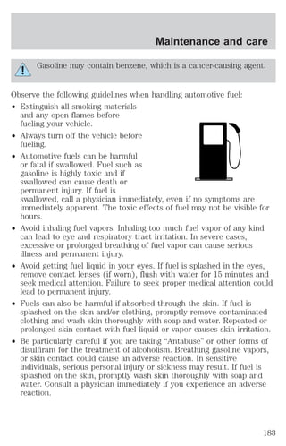 Maintenance and care 
Gasoline may contain benzene, which is a cancer-causing agent. 
Observe the following guidelines when handling automotive fuel: 
² Extinguish all smoking materials 
and any open flames before 
fueling your vehicle. 
² Always turn off the vehicle before 
fueling. 
² Automotive fuels can be harmful 
or fatal if swallowed. Fuel such as 
gasoline is highly toxic and if 
swallowed can cause death or 
permanent injury. If fuel is 
swallowed, call a physician immediately, even if no symptoms are 
immediately apparent. The toxic effects of fuel may not be visible for 
hours. 
² Avoid inhaling fuel vapors. Inhaling too much fuel vapor of any kind 
can lead to eye and respiratory tract irritation. In severe cases, 
excessive or prolonged breathing of fuel vapor can cause serious 
illness and permanent injury. 
² Avoid getting fuel liquid in your eyes. If fuel is splashed in the eyes, 
remove contact lenses (if worn), flush with water for 15 minutes and 
seek medical attention. Failure to seek proper medical attention could 
lead to permanent injury. 
² Fuels can also be harmful if absorbed through the skin. If fuel is 
splashed on the skin and/or clothing, promptly remove contaminated 
clothing and wash skin thoroughly with soap and water. Repeated or 
prolonged skin contact with fuel liquid or vapor causes skin irritation. 
² Be particularly careful if you are taking “Antabuse” or other forms of 
disulfiram for the treatment of alcoholism. Breathing gasoline vapors, 
or skin contact could cause an adverse reaction. In sensitive 
individuals, serious personal injury or sickness may result. If fuel is 
splashed on the skin, promptly wash skin thoroughly with soap and 
water. Consult a physician immediately if you experience an adverse 
reaction. 
183 
 