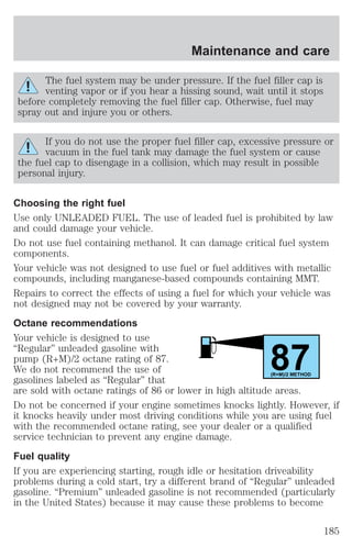 Maintenance and care 
The fuel system may be under pressure. If the fuel filler cap is 
venting vapor or if you hear a hissing sound, wait until it stops 
before completely removing the fuel filler cap. Otherwise, fuel may 
spray out and injure you or others. 
If you do not use the proper fuel filler cap, excessive pressure or 
vacuum in the fuel tank may damage the fuel system or cause 
the fuel cap to disengage in a collision, which may result in possible 
personal injury. 
Choosing the right fuel 
Use only UNLEADED FUEL. The use of leaded fuel is prohibited by law 
and could damage your vehicle. 
Do not use fuel containing methanol. It can damage critical fuel system 
components. 
Your vehicle was not designed to use fuel or fuel additives with metallic 
compounds, including manganese-based compounds containing MMT. 
Repairs to correct the effects of using a fuel for which your vehicle was 
not designed may not be covered by your warranty. 
Octane recommendations 
Your vehicle is designed to use 
“Regular” unleaded gasoline with 
pump (R+M)/2 octane rating of 87. 
87 We do not recommend the use of 
gasolines labeled as “Regular” that 
(R+M)/2 METHOD 
are sold with octane ratings of 86 or lower in high altitude areas. 
Do not be concerned if your engine sometimes knocks lightly. However, if 
it knocks heavily under most driving conditions while you are using fuel 
with the recommended octane rating, see your dealer or a qualified 
service technician to prevent any engine damage. 
Fuel quality 
If you are experiencing starting, rough idle or hesitation driveability 
problems during a cold start, try a different brand of “Regular” unleaded 
gasoline. “Premium” unleaded gasoline is not recommended (particularly 
in the United States) because it may cause these problems to become 
185 
 