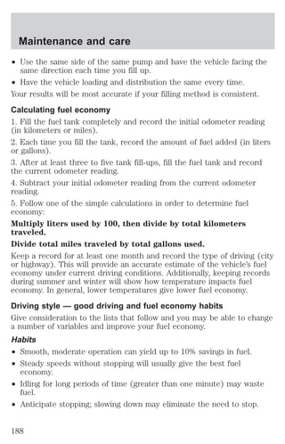 Maintenance and care 
² Use the same side of the same pump and have the vehicle facing the 
same direction each time you fill up. 
² Have the vehicle loading and distribution the same every time. 
Your results will be most accurate if your filling method is consistent. 
Calculating fuel economy 
1. Fill the fuel tank completely and record the initial odometer reading 
(in kilometers or miles). 
2. Each time you fill the tank, record the amount of fuel added (in liters 
or gallons). 
3. After at least three to five tank fill-ups, fill the fuel tank and record 
the current odometer reading. 
4. Subtract your initial odometer reading from the current odometer 
reading. 
5. Follow one of the simple calculations in order to determine fuel 
economy: 
Multiply liters used by 100, then divide by total kilometers 
traveled. 
Divide total miles traveled by total gallons used. 
Keep a record for at least one month and record the type of driving (city 
or highway). This will provide an accurate estimate of the vehicle’s fuel 
economy under current driving conditions. Additionally, keeping records 
during summer and winter will show how temperature impacts fuel 
economy. In general, lower temperatures give lower fuel economy. 
Driving style — good driving and fuel economy habits 
Give consideration to the lists that follow and you may be able to change 
a number of variables and improve your fuel economy. 
Habits 
² Smooth, moderate operation can yield up to 10% savings in fuel. 
² Steady speeds without stopping will usually give the best fuel 
economy. 
² Idling for long periods of time (greater than one minute) may waste 
fuel. 
² Anticipate stopping; slowing down may eliminate the need to stop. 
188 
 