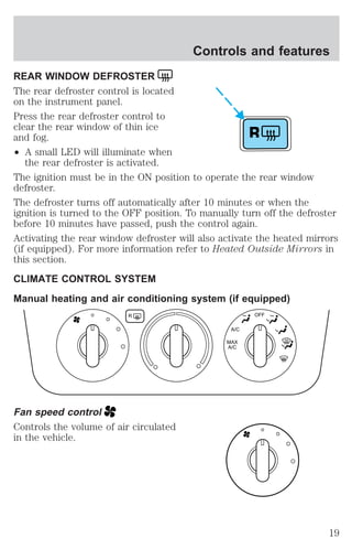 REAR WINDOW DEFROSTER 
The rear defroster control is located 
on the instrument panel. 
Press the rear defroster control to 
clear the rear window of thin ice 
and fog. 
² A small LED will illuminate when 
the rear defroster is activated. 
Controls and features 
The ignition must be in the ON position to operate the rear window 
defroster. 
The defroster turns off automatically after 10 minutes or when the 
ignition is turned to the OFF position. To manually turn off the defroster 
before 10 minutes have passed, push the control again. 
Activating the rear window defroster will also activate the heated mirrors 
(if equipped). For more information refer to Heated Outside Mirrors in 
this section. 
CLIMATE CONTROL SYSTEM 
Manual heating and air conditioning system (if equipped) 
Fan speed control 
Controls the volume of air circulated 
in the vehicle. 
R 
R 
A/C 
MAX 
A/C 
OFF 
19 
 