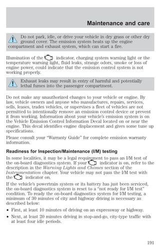 Do not park, idle, or drive your vehicle in dry grass or other dry 
ground cover. The emission system heats up the engine 
compartment and exhaust system, which can start a fire. 
Illumination of the indicator, charging system warning light or the 
temperature warning light, fluid leaks, strange odors, smoke or loss of 
engine power, could indicate that the emission control system is not 
working properly. 
Exhaust leaks may result in entry of harmful and potentially 
lethal fumes into the passenger compartment. 
Do not make any unauthorized changes to your vehicle or engine. By 
law, vehicle owners and anyone who manufactures, repairs, services, 
sells, leases, trades vehicles, or supervises a fleet of vehicles are not 
permitted to intentionally remove an emission control device or prevent 
it from working. Information about your vehicle’s emission system is on 
the Vehicle Emission Control Information Decal located on or near the 
engine. This decal identifies engine displacement and gives some tune up 
specifications. 
Please consult your “Warranty Guide” for complete emission warranty 
information. 
Readiness for Inspection/Maintenance (I/M) testing 
In some localities, it may be a legal requirement to pass an I/M test of 
the on-board diagnostics system. If your indicator is on, refer to the 
description in the Warning Lights and Chimes section of the 
Instrumentation chapter. Your vehicle may not pass the I/M test with 
the indicator on. 
If the vehicle’s powertrain system or its battery has just been serviced, 
the on-board diagnostics system is reset to a “not ready for I/M test” 
condition. To ready the on-board diagnostics system for I/M testing, a 
minimum of 30 minutes of city and highway driving is necessary as 
described below: 
² First, at least 10 minutes of driving on an expressway or highway. 
² Next, at least 20 minutes driving in stop-and-go, city-type traffic with 
at least four idle periods. 
Maintenance and care 
191 
 