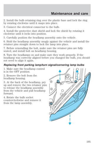 Maintenance and care 
2. Install the bulb retaining ring over the plastic base and lock the ring 
by rotating clockwise until it snaps into place. 
3. Connect the electrical connector to the bulb. 
4. Install the protective dust shield and lock the shield by rotating it 
clockwise until it locks into position. 
5. Carefully position the headlamp assembly onto the vehicle. 
6. Hold the headlamp assembly snugly against the vehicle and install the 
retainer pins straight down to lock the lamp into place. 
7. Before reinstalling the bolt, make sure the retainer pins are fully 
seated, and install bolt on headlamp housing. 
8. Turn the headlamps on and make sure they work properly. If the 
headlamp was correctly aligned before you changed the bulb, you should 
not need to align it again. 
Replacing front parking lamp/turn signal/cornering lamp bulbs 
1. Make sure the headlamp control 
is in the OFF position. 
2. Remove the bolt from the 
headlamp housing. 
3. At the back of the headlamp, pry 
up and remove the two retainer pins 
to release the headlamp assembly 
from the vehicle and pull headlamp 
forward. 
4. Rotate the bulb socket 
counterclockwise and remove it 
from the lamp assembly. 
195 
 
