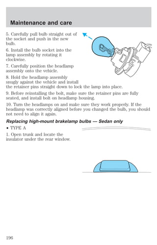 Maintenance and care 
5. Carefully pull bulb straight out of 
the socket and push in the new 
bulb. 
6. Install the bulb socket into the 
lamp assembly by rotating it 
clockwise. 
7. Carefully position the headlamp 
assembly onto the vehicle. 
8. Hold the headlamp assembly 
snugly against the vehicle and install 
the retainer pins straight down to lock the lamp into place. 
9. Before reinstalling the bolt, make sure the retainer pins are fully 
seated, and install bolt on headlamp housing. 
10. Turn the headlamps on and make sure they work properly. If the 
headlamp was correctly aligned before you changed the bulb, you should 
not need to align it again. 
Replacing high-mount brakelamp bulbs — Sedan only 
² TYPE A 
1. Open trunk and locate the 
insulator under the rear window. 
196 
 