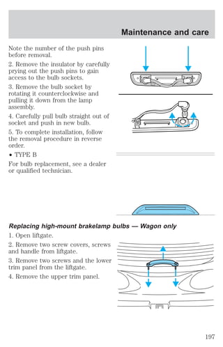 Note the number of the push pins 
before removal. 
2. Remove the insulator by carefully 
prying out the push pins to gain 
access to the bulb sockets. 
3. Remove the bulb socket by 
rotating it counterclockwise and 
pulling it down from the lamp 
assembly. 
4. Carefully pull bulb straight out of 
socket and push in new bulb. 
5. To complete installation, follow 
the removal procedure in reverse 
order. 
² TYPE B 
For bulb replacement, see a dealer 
or qualified technician. 
Maintenance and care 
Replacing high-mount brakelamp bulbs — Wagon only 
1. Open liftgate. 
2. Remove two screw covers, screws 
and handle from liftgate. 
3. Remove two screws and the lower 
trim panel from the liftgate. 
4. Remove the upper trim panel. 
197 
 