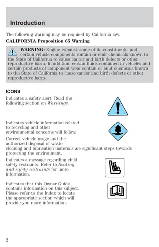 Introduction 
The following warning may be required by California law: 
CALIFORNIA Proposition 65 Warning 
WARNING: Engine exhaust, some of its constituents, and 
certain vehicle components contain or emit chemicals known to 
the State of California to cause cancer and birth defects or other 
reproductive harm. In addition, certain fluids contained in vehicles and 
certain products of component wear contain or emit chemicals known 
to the State of California to cause cancer and birth defects or other 
reproductive harm. 
ICONS 
Indicates a safety alert. Read the 
following section on Warnings. 
Indicates vehicle information related 
to recycling and other 
environmental concerns will follow. 
Correct vehicle usage and the 
authorized disposal of waste 
cleaning and lubrication materials are significant steps towards 
protecting the environment. 
Indicates a message regarding child 
safety restraints. Refer to Seating 
and safety restraints for more 
information. 
Indicates that this Owner Guide 
contains information on this subject. 
Please refer to the Index to locate 
the appropriate section which will 
provide you more information. 
2 
 