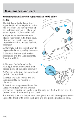 Maintenance and care 
Replacing tail/brake/turn signal/backup lamp bulbs 
Sedan 
The tail lamp, brake lamp, turn 
signal lamp and backup lamp bulbs 
are located in the same portion of 
the tail lamp assembly. Follow the 
same steps to replace either bulb. 
1. Open trunk and remove two 
plastic mushroom nuts, three push 
pins and the plastic cover from 
inside the trunk to access the lamp 
assembly. 
2. Carefully pull the carpet away to 
expose the lamp assembly hardware. 
3. Remove four nut and washer 
assemblies and the lamp assembly 
from the vehicle. 
4. Remove the bulb socket by 
rotating it counterclockwise, then 
pulling it out of the lamp assembly. 
5. Pull the bulb from the socket and 
push in the new bulb. 
6. Install the bulb socket into the 
lamp assembly by rotating it 
clockwise. 
7. Install the lamp assembly on the 
vehicle with four nut and washer 
assemblies ensuring the washers on the nuts are flush with the body to 
prevent water from entering the trunk. 
8. Carefully push the carpet back in to place and install the plastic cover 
inside the trunk with three push pins and two plastic mushroom nuts. 
200 
 