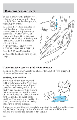 Maintenance and care 
To see a clearer light pattern for 
adjusting, you may want to block 
the light from one headlamp while 
adjusting the other. 
5. Locate the vertical adjuster on 
each headlamp. Using a 4 mm 
wrench, turn the adjuster either 
clockwise (to adjust down) or 
counterclockwise (to adjust up). 
The horizontal edge of the brighter 
light should touch the horizontal 
reference line. 
6. HORIZONTAL AIM IS NOT 
REQUIRED FOR THIS VEHICLE 
AND IS NON-ADJUSTABLE. 
7. Close the hood and turn off the 
lamps. 
CLEANING AND CARING FOR YOUR VEHICLE 
Refer to the Customer Assistance chapter for a list of Ford-approved 
cleaners, polishes and waxes. 
Washing your vehicle 
Wash your vehicle regularly with 
cold or lukewarm water. Never use 
strong detergents or soap. If your 
vehicle is particularly dirty, use a 
quality car wash detergent. Always 
use a clean sponge, washing glove 
or similar device and plenty of water 
for best results. To avoid spots, 
avoid washing when the hood is still 
warm, immediately after or during 
exposure to strong sunlight. 
During winter months, it is especially important to wash the vehicle on a 
regular basis. Large quantities of dirt and road salt are difficult to 
remove and also cause damage to the vehicle. 
204 
 