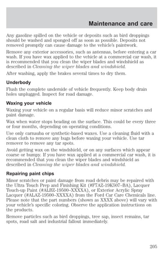Maintenance and care 
Any gasoline spilled on the vehicle or deposits such as bird droppings 
should be washed and sponged off as soon as possible. Deposits not 
removed promptly can cause damage to the vehicle’s paintwork. 
Remove any exterior accessories, such as antennas, before entering a car 
wash. If you have wax applied to the vehicle at a commercial car wash, it 
is recommended that you clean the wiper blades and windshield as 
described in Cleaning the wiper blades and windshield. 
After washing, apply the brakes several times to dry them. 
Underbody 
Flush the complete underside of vehicle frequently. Keep body drain 
holes unplugged. Inspect for road damage. 
Waxing your vehicle 
Waxing your vehicle on a regular basis will reduce minor scratches and 
paint damage. 
Wax when water stops beading on the surface. This could be every three 
or four months, depending on operating conditions. 
Use only carnauba or synthetic-based waxes. Use a cleaning fluid with a 
clean cloth to remove any bugs before waxing your vehicle. Use tar 
remover to remove any tar spots. 
Avoid getting wax on the windshield, or on any surfaces which appear 
coarse or bumpy. If you have wax applied at a commercial car wash, it is 
recommended that you clean the wiper blades and windshield as 
described in Cleaning the wiper blades and windshield. 
Repairing paint chips 
Minor scratches or paint damage from road debris may be repaired with 
the Ultra Touch Prep and Finishing Kit (#F7AZ-19K507–BA), Lacquer 
Touch-up Paint (#ALBZ-19500–XXXXA), or Exterior Acrylic Spray 
Lacquer (#ALAZ-19500–XXXXA) from the Ford Car Care Chemicals line. 
Please note that the part numbers (shown as XXXX above) will vary with 
your vehicle’s specific coloring. Observe the application instructions on 
the products. 
Remove particles such as bird droppings, tree sap, insect remains, tar 
spots, road salt and industrial fallout immediately. 
205 
 