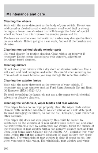Maintenance and care 
Cleaning the wheels 
Wash with the same detergent as the body of your vehicle. Do not use 
acid-based or alcohol-based wheel cleaners, steel wool, fuel or strong 
detergents. Never use abrasives that will damage the finish of special 
wheel surfaces. Use a tar remover to remove grease and tar. 
The brushes used in some automatic car washes may damage the finish 
on your wheels. Before going to a car wash, find out if the brushes are 
abrasive. 
Cleaning non-painted plastic exterior parts 
Use vinyl cleaner for routine cleaning. Clean with a tar remover if 
necessary. Do not clean plastic parts with thinners, solvents or 
petroleum-based cleaners. 
Cleaning mirrors 
Do not clean your mirrors with a dry cloth or abrasive materials. Use a 
soft cloth and mild detergent and water. Be careful when removing ice 
from outside mirrors because you may damage the reflective surface. 
Cleaning the exterior lamps 
Wash with the same detergent as the exterior of your vehicle. If 
necessary, use a tar remover such as Ford Extra Strength Tar and Road 
Oil Remover (B7A-19520–AA). 
To avoid scratching the lamps, do not use a dry paper towel, chemical 
solvents or abrasive cleaners. 
Cleaning the windshield, wiper blades and rear window 
If the wiper blades do not wipe properly, clean the wiper blade rubber 
element with undiluted windshield washer solution or a mild detergent. 
To avoid damaging the blades, do not use fuel, kerosene, paint thinner or 
other solvents. 
If the wiper still does not wipe properly, this could be caused by 
substances on the windshield or rear window such as tree sap and some 
hot wax treatments used by commercial car washes. Clean the outside of 
the windshield or rear window with a non-abrasive cleaner such as Ford 
Ultra-Clear Spray Glass Cleaner, (E4AZ-19C507–AA), available from your 
Ford Dealer. Do not use abrasive cleansers on glass as they may cause 
scratches. The windshield or rear window is clean if beads do not form 
when you rinse it with water. The windshield, rear window and wiper 
206 
 