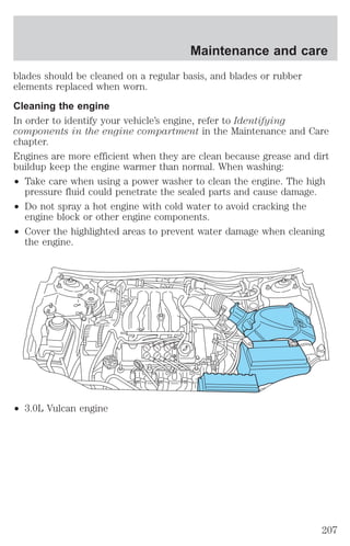 blades should be cleaned on a regular basis, and blades or rubber 
elements replaced when worn. 
Cleaning the engine 
In order to identify your vehicle’s engine, refer to Identifying 
components in the engine compartment in the Maintenance and Care 
chapter. 
Engines are more efficient when they are clean because grease and dirt 
buildup keep the engine warmer than normal. When washing: 
² Take care when using a power washer to clean the engine. The high 
pressure fluid could penetrate the sealed parts and cause damage. 
² Do not spray a hot engine with cold water to avoid cracking the 
engine block or other engine components. 
² Cover the highlighted areas to prevent water damage when cleaning 
the engine. 
² 3.0L Vulcan engine 
Maintenance and care 
207 
 