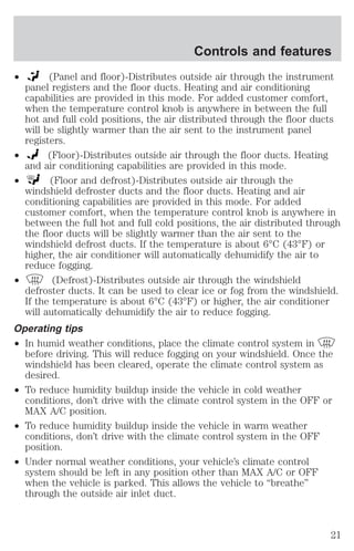 Controls and features 
² (Panel and floor)-Distributes outside air through the instrument 
panel registers and the floor ducts. Heating and air conditioning 
capabilities are provided in this mode. For added customer comfort, 
when the temperature control knob is anywhere in between the full 
hot and full cold positions, the air distributed through the floor ducts 
will be slightly warmer than the air sent to the instrument panel 
registers. 
² (Floor)-Distributes outside air through the floor ducts. Heating 
and air conditioning capabilities are provided in this mode. 
² (Floor and defrost)-Distributes outside air through the 
windshield defroster ducts and the floor ducts. Heating and air 
conditioning capabilities are provided in this mode. For added 
customer comfort, when the temperature control knob is anywhere in 
between the full hot and full cold positions, the air distributed through 
the floor ducts will be slightly warmer than the air sent to the 
windshield defrost ducts. If the temperature is about 6°C (43°F) or 
higher, the air conditioner will automatically dehumidify the air to 
reduce fogging. 
² (Defrost)-Distributes outside air through the windshield 
defroster ducts. It can be used to clear ice or fog from the windshield. 
If the temperature is about 6°C (43°F) or higher, the air conditioner 
will automatically dehumidify the air to reduce fogging. 
Operating tips 
² In humid weather conditions, place the climate control system in 
before driving. This will reduce fogging on your windshield. Once the 
windshield has been cleared, operate the climate control system as 
desired. 
² To reduce humidity buildup inside the vehicle in cold weather 
conditions, don’t drive with the climate control system in the OFF or 
MAX A/C position. 
² To reduce humidity buildup inside the vehicle in warm weather 
conditions, don’t drive with the climate control system in the OFF 
position. 
² Under normal weather conditions, your vehicle’s climate control 
system should be left in any position other than MAX A/C or OFF 
when the vehicle is parked. This allows the vehicle to “breathe” 
through the outside air inlet duct. 
21 
 
