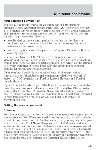 Customer assistance 
Ford Extended Service Plan 
You can get more protection for your new car or light truck by 
purchasing Ford Extended Service Plan (Ford ESP) coverage. Ford ESP 
is an optional service contract which is backed by Ford Motor Company 
or Ford Motor Service Company (in the U.S.) and Ford of Canada (in 
Canada). It provides the following: 
² benefits during the warranty period depending on the plan you 
purchase (such as: reimbursement for rentals; coverage for certain 
maintenance and wear items) 
² protection against covered repair costs after your Bumper to Bumper 
Warranty expires 
You may purchase Ford ESP from any participating Ford and Lincoln 
Mercury and Ford of Canada dealer. There are several plans available in 
various time, distance and deductible combinations which can be tailored 
to fit your own driving needs. Ford ESP also offers reimbursement 
benefits for towing and rental coverage. 
When you buy Ford ESP, you receive Peace-of-Mind protection 
throughout the United States and Canada, provided by a network of 
more than 5,000 participating Ford or Lincoln Mercury and Ford of 
Canada dealers. 
If you did not take advantage of the Ford Extended Service Plan at the 
time of purchasing your vehicle, you may still be eligible. Please contact 
your dealer for further information. Since this information is subject to 
change, please ask your dealer for complete details about Ford Extended 
Service Plan coverage options, or visit the Ford ESP website at 
www.ford-esp.com. 
Getting the service you need 
At home 
Ford Motor Company and Ford of Canada have authorized dealerships to 
service your vehicle. When you need warranty repairs your selling dealer 
would like you to return to it for that service, but you may also take your 
vehicle to another Ford Motor Company or Ford of Canada dealership 
authorized for warranty repairs. Certain warranty repairs require special 
training though, so not all dealers are authorized to perform all warranty 
repairs. That means that depending on the warranty repair needed, the 
vehicle may need to be taken to another dealer. If a particular dealership 
can not assist you, then contact the Customer Relationship Center. 
217 
 