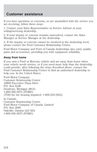 Customer assistance 
If you have questions or concerns, or are unsatisfied with the service you 
are receiving, follow these steps: 
1. Contact your Sales Representative or Service Advisor at your 
selling/servicing dealership. 
2. If your inquiry or concern remains unresolved, contact the Sales 
Manager or Service Manager at the dealership. 
3. If the inquiry or concern cannot be resolved at the dealership level, 
please contact the Ford Customer Relationship Center. 
Ford Motor Company and Ford of Canada dealerships also carry quality 
parts and accessories, providing you with equipment reliability. 
Away from home 
If you own a Ford or Mercury vehicle and are away from home when 
your vehicle needs service, or if you need more help than the dealership 
could provide, after following the steps described above, contact the 
Ford Customer Relationship Center to find an authorized dealership to 
help you. In the United States: 
Ford Motor Company 
Customer Relationship Center 
16800 Executive Plaza Drive 
P.O. Box 6248 
Dearborn, Michigan 48121 
1-800-392-3673 (FORD) 
(TDD for the hearing impaired: 1-800-232-5952) 
In Canada: 
Customer Relationship Centre 
Ford Motor Company of Canada, Limited 
P.O. Box 2000 
Oakville, Ontario L6J 5E4 
1-800-565-3673 (FORD) 
218 
 