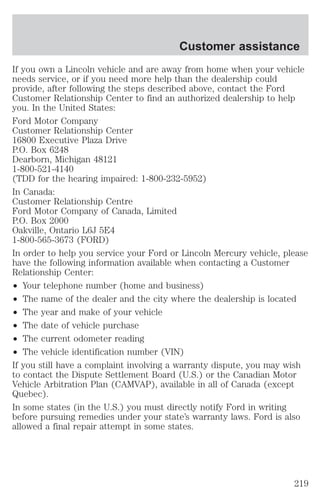 Customer assistance 
If you own a Lincoln vehicle and are away from home when your vehicle 
needs service, or if you need more help than the dealership could 
provide, after following the steps described above, contact the Ford 
Customer Relationship Center to find an authorized dealership to help 
you. In the United States: 
Ford Motor Company 
Customer Relationship Center 
16800 Executive Plaza Drive 
P.O. Box 6248 
Dearborn, Michigan 48121 
1-800-521-4140 
(TDD for the hearing impaired: 1-800-232-5952) 
In Canada: 
Customer Relationship Centre 
Ford Motor Company of Canada, Limited 
P.O. Box 2000 
Oakville, Ontario L6J 5E4 
1-800-565-3673 (FORD) 
In order to help you service your Ford or Lincoln Mercury vehicle, please 
have the following information available when contacting a Customer 
Relationship Center: 
² Your telephone number (home and business) 
² The name of the dealer and the city where the dealership is located 
² The year and make of your vehicle 
² The date of vehicle purchase 
² The current odometer reading 
² The vehicle identification number (VIN) 
If you still have a complaint involving a warranty dispute, you may wish 
to contact the Dispute Settlement Board (U.S.) or the Canadian Motor 
Vehicle Arbitration Plan (CAMVAP), available in all of Canada (except 
Quebec). 
In some states (in the U.S.) you must directly notify Ford in writing 
before pursuing remedies under your state’s warranty laws. Ford is also 
allowed a final repair attempt in some states. 
219 
 