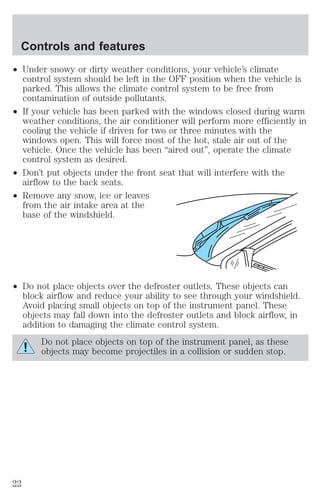Controls and features 
² Under snowy or dirty weather conditions, your vehicle’s climate 
control system should be left in the OFF position when the vehicle is 
parked. This allows the climate control system to be free from 
contamination of outside pollutants. 
² If your vehicle has been parked with the windows closed during warm 
weather conditions, the air conditioner will perform more efficiently in 
cooling the vehicle if driven for two or three minutes with the 
windows open. This will force most of the hot, stale air out of the 
vehicle. Once the vehicle has been “aired out”, operate the climate 
control system as desired. 
² Don’t put objects under the front seat that will interfere with the 
airflow to the back seats. 
² Remove any snow, ice or leaves 
from the air intake area at the 
base of the windshield. 
² Do not place objects over the defroster outlets. These objects can 
block airflow and reduce your ability to see through your windshield. 
Avoid placing small objects on top of the instrument panel. These 
objects may fall down into the defroster outlets and block airflow, in 
addition to damaging the climate control system. 
Do not place objects on top of the instrument panel, as these 
objects may become projectiles in a collision or sudden stop. 
22 
 