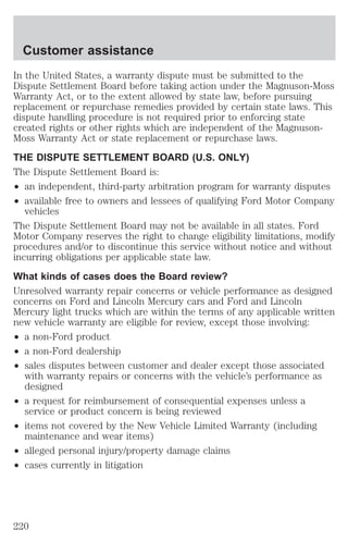 Customer assistance 
In the United States, a warranty dispute must be submitted to the 
Dispute Settlement Board before taking action under the Magnuson-Moss 
Warranty Act, or to the extent allowed by state law, before pursuing 
replacement or repurchase remedies provided by certain state laws. This 
dispute handling procedure is not required prior to enforcing state 
created rights or other rights which are independent of the Magnuson- 
Moss Warranty Act or state replacement or repurchase laws. 
THE DISPUTE SETTLEMENT BOARD (U.S. ONLY) 
The Dispute Settlement Board is: 
² an independent, third-party arbitration program for warranty disputes 
² available free to owners and lessees of qualifying Ford Motor Company 
vehicles 
The Dispute Settlement Board may not be available in all states. Ford 
Motor Company reserves the right to change eligibility limitations, modify 
procedures and/or to discontinue this service without notice and without 
incurring obligations per applicable state law. 
What kinds of cases does the Board review? 
Unresolved warranty repair concerns or vehicle performance as designed 
concerns on Ford and Lincoln Mercury cars and Ford and Lincoln 
Mercury light trucks which are within the terms of any applicable written 
new vehicle warranty are eligible for review, except those involving: 
² a non-Ford product 
² a non-Ford dealership 
² sales disputes between customer and dealer except those associated 
with warranty repairs or concerns with the vehicle’s performance as 
designed 
² a request for reimbursement of consequential expenses unless a 
service or product concern is being reviewed 
² items not covered by the New Vehicle Limited Warranty (including 
maintenance and wear items) 
² alleged personal injury/property damage claims 
² cases currently in litigation 
220 
 