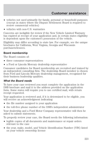 ² vehicles not used primarily for family, personal or household purposes 
(except in states where the Dispute Settlement Board is required to 
review commercial vehicles) 
² vehicles with non-U.S. warranties 
Concerns are ineligible for review if the New Vehicle Limited Warranty 
has expired at receipt of your application and, in certain states eligibility 
is dependent upon the customer’s possession of the vehicle. 
Eligibility may differ according to state law. For example, see the unique 
brochures for California, West Virginia, Georgia and Wisconsin 
purchasers/lessees. 
Board membership 
The Board consists of: 
² three consumer representatives 
² a Ford or Lincoln Mercury dealership representative 
Consumer candidates for Board membership are recruited and trained by 
an independent consulting firm. The dealership Board member is chosen 
from Ford and Lincoln Mercury dealership management, recognized for 
their business leadership qualities. 
What the Board needs 
To have your case reviewed you must complete the application in the 
DSB brochure and mail it to the address provided on the application 
form. Some states will require you to use certified mail, with return 
receipt requested. 
Your application is reviewed and, if it is determined to be eligible, you 
will receive an acknowledgment indicating: 
² the file number assigned to your application 
² the toll-free phone number of the DSB’s independent administrator 
Your dealership and a Ford Motor Company representative will then be 
asked to submit statements. 
To properly review your case, the Board needs the following information: 
² legible copies of all documents and maintenance or repair orders 
relevant to the case 
² the year, make, model, and Vehicle Identification Number (VIN) listed 
on your vehicle ownership license 
Customer assistance 
221 
 