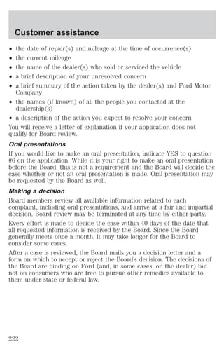 Customer assistance 
² the date of repair(s) and mileage at the time of occurrence(s) 
² the current mileage 
² the name of the dealer(s) who sold or serviced the vehicle 
² a brief description of your unresolved concern 
² a brief summary of the action taken by the dealer(s) and Ford Motor 
Company 
² the names (if known) of all the people you contacted at the 
dealership(s) 
² a description of the action you expect to resolve your concern 
You will receive a letter of explanation if your application does not 
qualify for Board review. 
Oral presentations 
If you would like to make an oral presentation, indicate YES to question 
#6 on the application. While it is your right to make an oral presentation 
before the Board, this is not a requirement and the Board will decide the 
case whether or not an oral presentation is made. Oral presentation may 
be requested by the Board as well. 
Making a decision 
Board members review all available information related to each 
complaint, including oral presentations, and arrive at a fair and impartial 
decision. Board review may be terminated at any time by either party. 
Every effort is made to decide the case within 40 days of the date that 
all requested information is received by the Board. Since the Board 
generally meets once a month, it may take longer for the Board to 
consider some cases. 
After a case is reviewed, the Board mails you a decision letter and a 
form on which to accept or reject the Board’s decision. The decisions of 
the Board are binding on Ford (and, in some cases, on the dealer) but 
not on consumers who are free to pursue other remedies available to 
them under state or federal law. 
222 
 