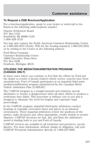 Customer assistance 
To Request a DSB Brochure/Application 
For a brochure/application, speak to your dealer or write/call to the 
Board at the following address/phone number: 
Dispute Settlement Board 
P.O. Box 5120 
Southfield, MI 48086–5120 
1–800–428–3718 
You may also contact the North American Customer Relationship Center 
at 1-800-392-3673 (Ford), TDD for the hearing impaired: 1-800-232-5952 
or by writing to the Center at the following address: 
Ford Motor Company 
Customer Relationship Center 
16800 Executive Plaza Drive 
P.O. Box 6248 
Dearborn, Michigan 48121 
UTILIZING THE MEDIATION/ARBITRATION PROGRAM 
(CANADA ONLY) 
In those cases where you continue to feel that the efforts by Ford and 
the dealer to resolve a factory-related vehicle service concern have been 
unsatisfactory, Ford of Canada participates in an impartial third party 
mediation/arbitration program administered by the Canadian Motor 
Vehicle Arbitration Plan (CAMVAP). 
The CAMVAP program is a straight-forward and relatively speedy 
alternative to resolve a disagreement when all other efforts to produce a 
settlement have failed. This procedure is without cost to you and is 
designed to eliminate the need for lengthy and expensive legal 
proceedings. 
In the CAMVAP program, impartial third-party arbitrators conduct 
hearings at mutually convenient times and places in an informal 
environment. These impartial arbitrators review the positions of the 
parties, make decisions and, when appropriate, render awards to resolve 
disputes. CAMVAP decisions are fast, fair, and final; the arbitrator’s 
award is binding both to you and Ford of Canada. 
CAMVAP services are available in all territories and provinces, except 
Quebec. For more information, without charge or obligation, call your 
CAMVAP Provincial Administrator directly at 1-800-207-0685. 
223 
 