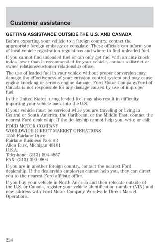Customer assistance 
GETTING ASSISTANCE OUTSIDE THE U.S. AND CANADA 
Before exporting your vehicle to a foreign country, contact the 
appropriate foreign embassy or consulate. These officials can inform you 
of local vehicle registration regulations and where to find unleaded fuel. 
If you cannot find unleaded fuel or can only get fuel with an anti-knock 
index lower than is recommended for your vehicle, contact a district or 
owner relations/customer relationship office. 
The use of leaded fuel in your vehicle without proper conversion may 
damage the effectiveness of your emission control system and may cause 
engine knocking or serious engine damage. Ford Motor Company/Ford of 
Canada is not responsible for any damage caused by use of improper 
fuel. 
In the United States, using leaded fuel may also result in difficulty 
importing your vehicle back into the U.S. 
If your vehicle must be serviced while you are traveling or living in 
Central or South America, the Caribbean, or the Middle East, contact the 
nearest Ford dealership. If the dealership cannot help you, write or call: 
FORD MOTOR COMPANY 
WORLDWIDE DIRECT MARKET OPERATIONS 
1555 Fairlane Drive 
Fairlane Business Park #3 
Allen Park, Michigan 48101 
U.S.A. 
Telephone: (313) 594-4857 
FAX: (313) 390-0804 
If you are in another foreign country, contact the nearest Ford 
dealership. If the dealership employees cannot help you, they can direct 
you to the nearest Ford affiliate office. 
If you buy your vehicle in North America and then relocate outside of 
the U.S. or Canada, register your vehicle identification number (VIN) and 
new address with Ford Motor Company Worldwide Direct Market 
Operations. 
224 
 
