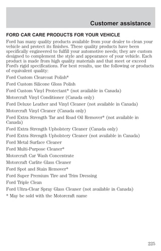 Customer assistance 
FORD CAR CARE PRODUCTS FOR YOUR VEHICLE 
Ford has many quality products available from your dealer to clean your 
vehicle and protect its finishes. These quality products have been 
specifically engineered to fulfill your automotive needs; they are custom 
designed to complement the style and appearance of your vehicle. Each 
product is made from high quality materials and that meet or exceed 
Ford’s rigid specifications. For best results, use the following or products 
of equivalent quality: 
Ford Custom Clearcoat Polish* 
Ford Custom Silicone Gloss Polish 
Ford Custom Vinyl Protectant* (not available in Canada) 
Motorcraft Vinyl Conditioner (Canada only) 
Ford Deluxe Leather and Vinyl Cleaner (not available in Canada) 
Motorcraft Vinyl Cleaner (Canada only) 
Ford Extra Strength Tar and Road Oil Remover* (not available in 
Canada) 
Ford Extra Strength Upholstery Cleaner (Canada only) 
Ford Extra Strength Upholstery Cleaner (not available in Canada) 
Ford Metal Surface Cleaner 
Ford Multi-Purpose Cleaner* 
Motorcraft Car Wash Concentrate 
Motorcraft Carlite Glass Cleaner 
Ford Spot and Stain Remover* 
Ford Super Premium Tire and Trim Dressing 
Ford Triple Clean 
Ford Ultra-Clear Spray Glass Cleaner (not available in Canada) 
* May be sold with the Motorcraft name 
225 
 