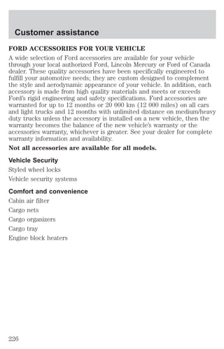 Customer assistance 
FORD ACCESSORIES FOR YOUR VEHICLE 
A wide selection of Ford accessories are available for your vehicle 
through your local authorized Ford, Lincoln Mercury or Ford of Canada 
dealer. These quality accessories have been specifically engineered to 
fulfill your automotive needs; they are custom designed to complement 
the style and aerodynamic appearance of your vehicle. In addition, each 
accessory is made from high quality materials and meets or exceeds 
Ford’s rigid engineering and safety specifications. Ford accessories are 
warranted for up to 12 months or 20 000 km (12 000 miles) on all cars 
and light trucks and 12 months with unlimited distance on medium/heavy 
duty trucks unless the accessory is installed on a new vehicle, then the 
warranty becomes the balance of the new vehicle’s warranty or the 
accessories warranty, whichever is greater. See your dealer for complete 
warranty information and availability. 
Not all accessories are available for all models. 
Vehicle Security 
Styled wheel locks 
Vehicle security systems 
Comfort and convenience 
Cabin air filter 
Cargo nets 
Cargo organizers 
Cargo tray 
Engine block heaters 
226 
 