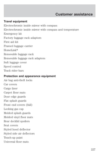Customer assistance 
Travel equipment 
Electrochromic inside mirror with compass 
Electrochromic inside mirror with compass and temperature 
Emergency kit 
Factory luggage rack adaptors 
First aid kit 
Framed luggage carrier 
HomeLinkt 
Removable luggage rack 
Removable luggage rack adapters 
Soft luggage cover 
Speed control 
Track rider bars 
Protection and appearance equipment 
Air bag anti-theft locks 
Car covers 
Cargo liner 
Carpet floor mats 
Door edge guards 
Flat splash guards 
Front end covers (full) 
Locking gas cap 
Molded splash guards 
Molded vinyl floor mats 
Rear decklid spoilers 
Seat covers 
Styled hood deflector 
Styled side air deflectors 
Touch-up paint 
Universal floor mats 
227 
 