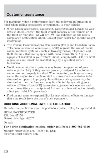 Customer assistance 
For maximum vehicle performance, keep the following information in 
mind when adding accessories or equipment to your vehicle: 
² When adding accessories, equipment, passengers and luggage to your 
vehicle, do not exceed the total weight capacity of the vehicle or of 
the front or rear axle (GVWR or GAWR as indicated on the Safety 
compliance certification label). Consult your dealer for specific weight 
information. 
² The Federal Communications Commission (FCC) and Canadian Radio 
Telecommunications Commission (CRTC) regulate the use of mobile 
communications systems - such as two-way radios, telephones and 
theft alarms - that are equipped with radio transmitters. Any such 
equipment installed in your vehicle should comply with FCC or CRTC 
regulations and should be installed only by a qualified service 
technician. 
² Mobile communications systems may harm the operation of your 
vehicle, particularly if they are not properly designed for automotive 
use or are not properly installed. When operated, such systems may 
cause the engine to stumble or stall or cause the transmission to be 
damaged or operate improperly. In addition, such systems may be 
damaged or their performance may be affected by operating your 
vehicle. (Citizens band [CB] transceivers, garage door openers and 
other transmitters with outputs of five watts or less will not ordinarily 
affect your vehicle’s operation.) 
² Ford cannot assume responsibility for any adverse effects or damage 
that may result from the use of such equipment. 
ORDERING ADDITIONAL OWNER’S LITERATURE 
To order the publications in this portfolio, contact Helm, Incorporated at: 
HELM, INCORPORATED 
P.O. Box 07150 
Detroit, Michigan 48207 
Or call: 
For a free publication catalog, order toll free: 1-800-782-4356 
Monday-Friday 8:00 a.m. - 6:00 p.m. EST, 
for credit card holders only 
228 
 
